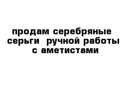 продам серебряные   серьги  ручной работы  с аметистами